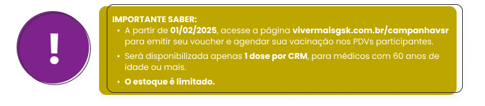 
                                                Importante saber:
                                                - A partir de 01/02/2025, acesse a página vivermaisgsk.com.br/campanhavsr para emitir seu voucher e agendar sua vacinação nos PDVs participantes.
                                                - Será disponibilizada apenas 1 dose por CRM, para médicos com 60 anos de idade ou mais. 
                                                - O estoque é limitado.
                                                